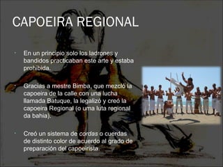 CAPOEIRA REGIONAL
•   En un principio solo los ladrones y
    bandidos practicaban este arte y estaba
    prohibida.

•   Gracias a mestre Bimba, que mezcló la
    capoeira de la calle con una lucha
    llamada Batuque, la legalizó y creó la
    capoeira Regional (o uma luta regional
    da bahia).

•   Creó un sistema de cordas o cuerdas
    de distinto color de acuerdo al grado de
    preparación del capoeirista.
 