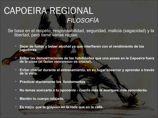 CAPOEIRA REGIONAL
                                   FILOSOFÍA
Se basa en el respeto, responsabilidad, seguridad, malicia (sagacidad) y la
   libertad, pero tiene varias reglas:

    Dejar de fumar y beber alcohol ya que interfieren con el rendimiento de los
      jugadores.

    Evitar las demostraciones de las habilidades que uno posee en la Capoeira fuera
      de la clase (el factor «sorpresa» es crucial).

    Evitar charlar durante el entrenamiento, en su lugar observar y aprender a través
      de la vista.

    Practicar diariamente los fundamentos        básicos.

    No temas acercarte a tu oponente - cuanto más te acerques más aprenderás.

    Mantén tu cuerpo relajado.

    Es mejor que te golpeen en la roda que en la calle.
 
