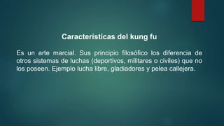 Características del kung fu
Es un arte marcial. Sus principio filosófico los diferencia de
otros sistemas de luchas (deportivos, militares o civiles) que no
los poseen. Ejemplo lucha libre, gladiadores y pelea callejera.
 