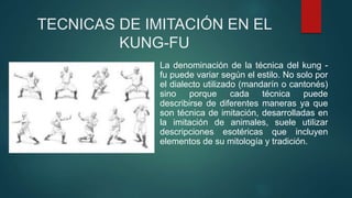 TECNICAS DE IMITACIÓN EN EL
KUNG-FU
La denominación de la técnica del kung -
fu puede variar según el estilo. No solo por
el dialecto utilizado (mandarín o cantonés)
sino porque cada técnica puede
describirse de diferentes maneras ya que
son técnica de imitación, desarrolladas en
la imitación de animales, suele utilizar
descripciones esotéricas que incluyen
elementos de su mitología y tradición.
 