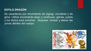 ESTILO DRAGÓN
Se caracteriza por movimiento de zigzag, circulares y de
giros. Utiliza movimiento largo y continuos, garras, puños
y los dedos para envolver , bloquear, romper y atacar las
zonas débiles del cuerpo.
 