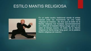 ESTILO MANTIS RELIGIOSA
Es un estilo wushu tradicional donde el artista
marcial imita los movimiento de una matis
religiosa (el insecto). Se dice que el estilo de la
Mantis religiosa fue fundada aproximadamente
en 1,250 por el maestro Wang Langa, pero no se
sabe el tiempo exacto. El estilo de la Mantis
religiosa se llama tango lang guan: es la palabra
Martín religiosa (el insecto).
 