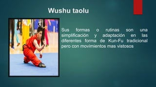 Wushu taolu
Sus formas o rutinas son una
simplificación y adaptación en las
diferentes forma de Kun-Fu tradicional
pero con movimientos mas vistosos
 