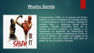 Wushu Sanda
Posteriormente (1982), en el deporte del Wushu
también se creó la modalidad de combate (Sanda)
o (Yundong Sanda en chino mandarín, Deporte de
combate libre), o Jingzheng Sanda (Chino
mandarín, combate competitivo libre): Es un
método de lucha moderna, un deporte y un
mecanismo de aplicación de Wushu/kung Fu
influenciado por el Boxeo tradicional de China, en
el que el derribe y las caídas son legales en la
competencia, asi como todos los otros tipos de
golpeo (el uso de brazos y piernas).
 