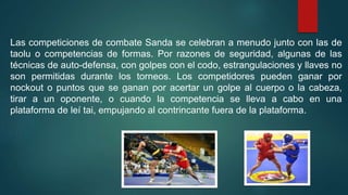 Las competiciones de combate Sanda se celebran a menudo junto con las de
taolu o competencias de formas. Por razones de seguridad, algunas de las
técnicas de auto-defensa, con golpes con el codo, estrangulaciones y llaves no
son permitidas durante los torneos. Los competidores pueden ganar por
nockout o puntos que se ganan por acertar un golpe al cuerpo o la cabeza,
tirar a un oponente, o cuando la competencia se lleva a cabo en una
plataforma de leí tai, empujando al contrincante fuera de la plataforma.
 