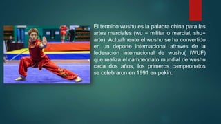El termino wushu es la palabra china para las
artes marciales (wu = militar o marcial, shu=
arte). Actualmente el wushu se ha convertido
en un deporte internacional atraves de la
federación internacional de wushu( IWUF)
que realiza el campeonato mundial de wushu
cada dos años, los primeros campeonatos
se celebraron en 1991 en pekin.
 