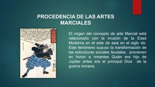 El origen del concepto de arte Marcial está
relacionado con la irrusión de la Edad
Moderna en el este de asia en el siglo xlx.
Este fenómeno supuso la transformación de
las estructuras sociales feudales. provienen
en honor a πmantes Quién era hijo de
Júpiter antes era el principal Dios de la
guerra romana.
PROCEDENCIA DE LAS ARTES
MARCIALES
 