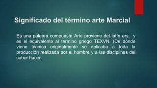 Significado del término arte Marcial
Es una palabra compuesta Arte proviene del latín ars, y
es el equivalente al término griego TEXVN. (De dónde
viene técnica originalmente se aplicaba a toda la
producción realizada por el hombre y a las disciplinas del
saber hacer.
 