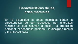 En la actualidad la artes marciales tienen la
característica de ser practicada por diferentes
razones las que incluyen la salud, la protección
personal, el desarrollo personal, la disciplina mental
y la autoconfianza.
Características de las
artes marciales
 