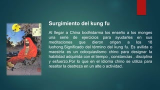 Surgimiento del kung fu
Al llegar a China bodhidarma los enseño a los monges
una serie de ejercicios para ayudarles en sus
meditaciones que dieron origen a los 18
luohong.Significado del término del kung fu. Es avilida o
maestría es un coloquiaslismo chino para designar la
habilidad adquirida con el tiempo , constancias , disciplina
y esfuerzo.Por lo que en el idioma chino se utiliza para
resaltar la destreza en un alte o actividad.
 