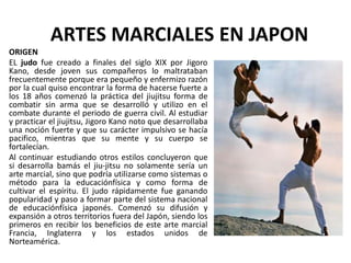 ARTES MARCIALES EN JAPON
ORIGEN
EL judo fue creado a finales del siglo XIX por Jigoro
Kano, desde joven sus compañeros lo maltrataban
frecuentemente porque era pequeño y enfermizo razón
por la cual quiso encontrar la forma de hacerse fuerte a
los 18 años comenzó la práctica del jiujitsu forma de
combatir sin arma que se desarrolló y utilizo en el
combate durante el periodo de guerra civil. Al estudiar
y practicar el jiujitsu, Jigoro Kano noto que desarrollaba
una noción fuerte y que su carácter impulsivo se hacía
pacifico, mientras que su mente y su cuerpo se
fortalecían.
Al continuar estudiando otros estilos concluyeron que
si desarrolla bamás el jiu-jitsu no solamente sería un
arte marcial, sino que podría utilizarse como sistemas o
método para la educaciónfísica y como forma de
cultivar el espíritu. El judo rápidamente fue ganando
popularidad y paso a formar parte del sistema nacional
de educaciónfísica japonés. Comenzó su difusión y
expansión a otros territorios fuera del Japón, siendo los
primeros en recibir los beneficios de este arte marcial
Francia, Inglaterra y los estados unidos de
Norteamérica.
 