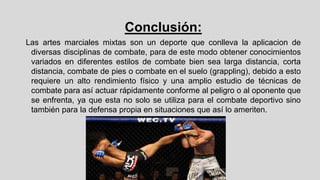 Conclusión:
Las artes marciales mixtas son un deporte que conlleva la aplicacion de
diversas disciplinas de combate, para de este modo obtener conocimientos
variados en diferentes estilos de combate bien sea larga distancia, corta
distancia, combate de pies o combate en el suelo (grappling), debido a esto
requiere un alto rendimiento físico y una amplio estudio de técnicas de
combate para así actuar rápidamente conforme al peligro o al oponente que
se enfrenta, ya que esta no solo se utiliza para el combate deportivo sino
también para la defensa propia en situaciones que así lo ameriten.

 