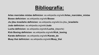 Bibliografía:
Artes marciales mixtas definicion: es.wikipedia.org/wiki/Artes_marciales_mixtas
Boxeo deficinion: es.wikipedia.org/wiki/Boxeo

Jiu jitsu brasileño definicion: es.wikipedia.org/wiki/Jiu-jitsu_brasileño
Judo definicion: es.wikipedia.org/wiki/Judo
Lucha definicion: es.wikipedia.org/wiki/Lucha_(deporte)

Kick Boxing definicion: es.wikipedia.org/wiki/Kick_boxing
Karate definicion: es.wikipedia.org/wiki/Karate_do
Muay thai definicion: es.wikipedia.org/wiki/Muay_thai

 