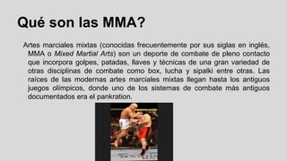 Qué son las MMA?
Artes marciales mixtas (conocidas frecuentemente por sus siglas en inglés,
MMA o Mixed Martial Arts) son un deporte de combate de pleno contacto
que incorpora golpes, patadas, llaves y técnicas de una gran variedad de
otras disciplinas de combate como box, lucha y sipalki entre otras. Las
raíces de las modernas artes marciales mixtas llegan hasta los antiguos
juegos olímpicos, donde uno de los sistemas de combate más antiguos
documentados era el pankration.

 