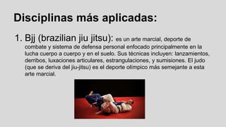 Disciplinas más aplicadas:
1. Bjj (brazilian jiu jitsu): es un arte marcial, deporte de
combate y sistema de defensa personal enfocado principalmente en la
lucha cuerpo a cuerpo y en el suelo. Sus técnicas incluyen: lanzamientos,
derribos, luxaciones articulares, estrangulaciones, y sumisiones. El judo
(que se deriva del jiu-jitsu) es el deporte olímpico más semejante a esta
arte marcial.

 