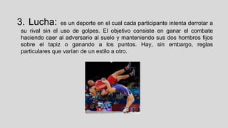 3. Lucha:

es un deporte en el cual cada participante intenta derrotar a
su rival sin el uso de golpes. El objetivo consiste en ganar el combate
haciendo caer al adversario al suelo y manteniendo sus dos hombros fijos
sobre el tapiz o ganando a los puntos. Hay, sin embargo, reglas
particulares que varían de un estilo a otro.

 