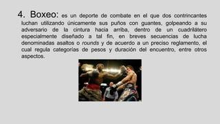 4. Boxeo:

es un deporte de combate en el que dos contrincantes
luchan utilizando únicamente sus puños con guantes, golpeando a su
adversario de la cintura hacia arriba, dentro de un cuadrilátero
especialmente diseñado a tal fin, en breves secuencias de lucha
denominadas asaltos o rounds y de acuerdo a un preciso reglamento, el
cual regula categorías de pesos y duración del encuentro, entre otros
aspectos.

 