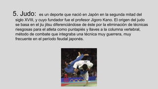 5. Judo:

es un deporte que nació en Japón en la segunda mitad del
siglo XVIII, y cuyo fundador fue el profesor Jigoro Kano. El origen del judo
se basa en el jiu jitsu diferenciándose de éste por la eliminación de técnicas
riesgosas para el atleta como puntapiés y llaves a la columna vertebral,
método de combate que integraba una técnica muy guerrera, muy
frecuente en el período feudal japonés.

 