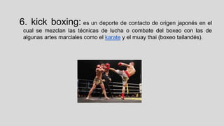 6. kick boxing: es un deporte de contacto de origen japonés en el
cual se mezclan las técnicas de lucha o combate del boxeo con las de
algunas artes marciales como el karate y el muay thai (boxeo tailandés).

 