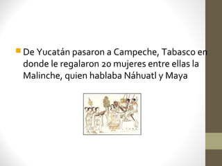  De Yucatán pasaron a Campeche, Tabasco en
 donde le regalaron 20 mujeres entre ellas la
 Malinche, quien hablaba Náhuatl y Maya
 