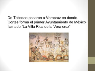 De Tabasco pasaron a Veracruz en donde
Cortes forma el primer Ayuntamiento de México
llamado “La Villa Rica de la Vera cruz”
 