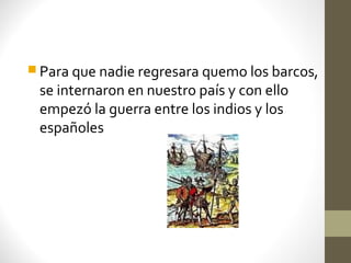  Para que nadie regresara quemo los barcos,
 se internaron en nuestro país y con ello
 empezó la guerra entre los indios y los
 españoles
 
