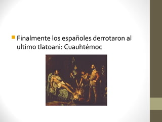  Finalmente los españoles derrotaron al
 ultimo tlatoani: Cuauhtémoc
 