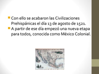  Con ello se acabaron las Civilizaciones
  Prehispánicas el día 13 de agosto de 1521.
 A partir de ese día empezó una nueva etapa
  para todos, conocida como México Colonial.
 