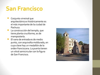  Conjunto virreinal que
  arquitectónica e históricamente es
  el más importante de la ciudad de
  Pachuca.
 La construcción del templo, que
  tiene planta cruciforme, es de
  mampostería.
 El vano de entrada es de medio
  punto, con arquivolta moldurada, en
  cuya clave hay un medallón de la
  orden franciscana. La puerta tienen
  un vitral semicircular con la figura
  de San Francisco.
 