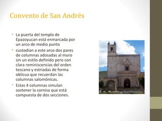 Convento de San Andrés

• La puerta del templo de
  Epazoyucan está enmarcada por
  un arco de medio punto
• custodian a este arco dos pares
  de columnas adosadas al muro
  sin un estilo definido pero con
  clara reminiscencias del orden
  toscano y estriadas de forma
  oblicua que recuerdan las
  columnas salomónicas.
• Estas 4 columnas simulan
  sostener la cornisa que está
  compuesta de dos secciones.
 