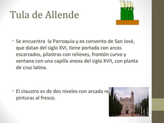 Tula de Allende

• Se encuentra la Parroquia y ex convento de San José,
  que datan del siglo XVI, tiene portada con arcos
  escarzados, pilastras con relieves, frontón curvo y
  ventana con una capilla anexa del siglo XVII, con planta
  de cruz latina.



• El claustro es de dos niveles con arcada rebajada y
  pinturas al fresco.
 