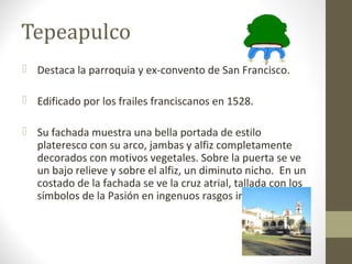 Tepeapulco
 Destaca la parroquia y ex-convento de San Francisco.

 Edificado por los frailes franciscanos en 1528.

 Su fachada muestra una bella portada de estilo
  plateresco con su arco, jambas y alfiz completamente
  decorados con motivos vegetales. Sobre la puerta se ve
  un bajo relieve y sobre el alfiz, un diminuto nicho. En un
  costado de la fachada se ve la cruz atrial, tallada con los
  símbolos de la Pasión en ingenuos rasgos indígenas.
 