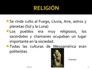  Se rinde culto al Fuego, Lluvia, Aire, astros y
  planetas (Sol y la Luna)
 Los pueblos era muy religiosos, los
  sacerdotes y chamanes ocupaban un lugar
  importante en la sociedad.
 Todas las culturas de Mesoamérica eran
  politeístas.
                                      Chaman


            ARTE II                                 12
 