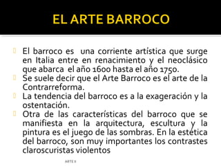  El barroco es una corriente artística que surge
  en Italia entre en renacimiento y el neoclásico
  que abarca el año 1600 hasta el año 1750.
 Se suele decir que el Arte Barroco es el arte de la
  Contrarreforma.
 La tendencia del barroco es a la exageración y la
  ostentación.
 Otra de las características del barroco que se
  manifiesta en la arquitectura, escultura y la
  pintura es el juego de las sombras. En la estética
  del barroco, son muy importantes los contrastes
  claroscuristas violentos
              ARTE II
 