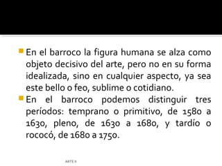  En el barroco la figura humana se alza como
  objeto decisivo del arte, pero no en su forma
  idealizada, sino en cualquier aspecto, ya sea
  este bello o feo, sublime o cotidiano.
 En el barroco podemos distinguir tres
  períodos: temprano o primitivo, de 1580 a
  1630, pleno, de 1630 a 1680, y tardío o
  rococó, de 1680 a 1750.

           ARTE II
 