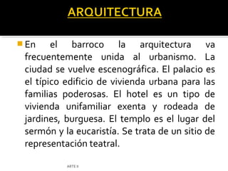  En    el barroco la arquitectura va
 frecuentemente unida al urbanismo. La
 ciudad se vuelve escenográfica. El palacio es
 el típico edificio de vivienda urbana para las
 familias poderosas. El hotel es un tipo de
 vivienda unifamiliar exenta y rodeada de
 jardines, burguesa. El templo es el lugar del
 sermón y la eucaristía. Se trata de un sitio de
 representación teatral.

           ARTE II
 