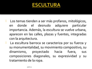     Los temas tienden a ser más profanos, mitológicos,
    en donde el desnudo adquiere particular
    importancia. Además, la escultura se vuelve urbana,
    aparecen en las calles, plazas y fuentes, integradas
    con la arquitectura.
    La escultura barroca se caracteriza por su fuerza y
    su monumentalidad, su movimiento compositivo, su
    dinamismo,      proyectado     hacia   fuera,    sus
    composiciones diagonales, su expresividad y su
    tratamiento de la ropa.
               ARTE II
 