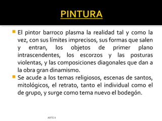  El pintor barroco plasma la realidad tal y como la
  vez, con sus límites imprecisos, sus formas que salen
  y entran, los objetos de primer plano
  intrascendentes, los escorzos y las posturas
  violentas, y las composiciones diagonales que dan a
  la obra gran dinamismo.
 Se acude a los temas religiosos, escenas de santos,
  mitológicos, el retrato, tanto el individual como el
  de grupo, y surge como tema nuevo el bodegón.


             ARTE II
 