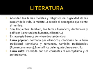   Abundan los temas morales y religiosos (la fugacidad de las
    cosas y de la vida, la muerte...) debido al desengaño que siente
    el hombre.
   Son frecuentes, también, los temas filosóficos, doctrinales y
    políticos (la naturaleza humana, el honor...)
   En la poesía barroca conviven dos tendencias:
   Lírica popular: Formada por villancicos, canciones de la lírica
    tradicional castellana y romances, también tradicionales
    (Romancero nuevo).Es una lírica de lenguaje claro y sencillo.
   Lírica culta: Formada por dos corrientes el conceptismo y el
    culteranismo.



                  ARTE II
 