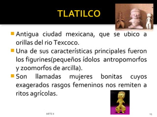  Antigua    ciudad mexicana, que se ubico a
  orillas del rio Texcoco.
 Una de sus características principales fueron
  los figurines(pequeños ídolos antropomorfos
  y zoomorfos de arcilla).
 Son llamadas mujeres bonitas cuyos
  exagerados rasgos femeninos nos remiten a
  ritos agrícolas.

            ARTE II                               13
 