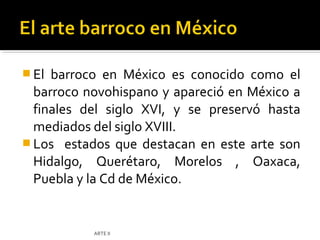 El barroco en México es conocido como el
  barroco novohispano y apareció en México a
  finales del siglo XVI, y se preservó hasta
  mediados del siglo XVIII.
 Los estados que destacan en este arte son
  Hidalgo, Querétaro, Morelos , Oaxaca,
  Puebla y la Cd de México.


           ARTE II
 