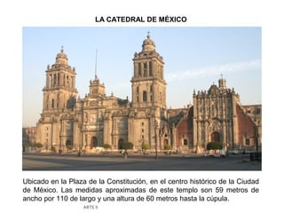 LA CATEDRAL DE MÉXICO




Ubicado en la Plaza de la Constitución, en el centro histórico de la Ciudad
de México. Las medidas aproximadas de este templo son 59 metros de
ancho por 110 de largo y una altura de 60 metros hasta la cúpula.
                   ARTE II
 