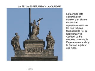 LA FE, LA ESPERANZA Y LA CARIDAD


                                   La fachada esta
                                   elaborada con
                                   marmol y en ella se
                                   encuentran
                                   representaciones de
                                   las tres virtudes
                                   teologales: la Fe, la
                                   Esperanza y la
                                   Caridad. La Fe
                                   sostiene una cruz, la
                                   Esperanza un ancla y
                                   la Caridad sujeta a
                                   dos niños.




       ARTE II
 