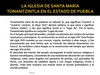    Tonantzintla viene de las palabras en náhuatl to, que significan "nuestro" o
    "nuestra", nantzin, el sifujo "tzin" denota nobleza, lo que viene a significar
    "señora madre", y tla, que significa "junto a" o "lugar de". Por lo tanto,
    Tonantzintla significa en conjunto "Lugar de nues
   Es el templo principal del pueblo, visitado anualmente por cientos de turistas
    mexicanos y extranjeros. Su construcción se inició en el siglo XVI. Para finales
    del siglo XVII contaba ya con crucero, cúpula, sacristía y altar mayor, y fue
    precisamente por esas fechas que se iniciaron las labores decorativas con
    estuco. Se considera cuatro etapas en la construcción del templo que abarca
    del siglo XVI al XIX.
   El decorado del interior del templo corresponde al estilo barroco indígena o
    barroco novohispano, consistente de una exuberante decoración con motivos
    indígenas, tales como ángeles con penachos de plumas, con guirnaldas de
    flores, con atuendos de caballero águila y con rasgos indígenas, frutas y
    plantas. Todo esto muestra una mezcla entre el mundo prehispánico y el
    mundo cristiano.
                      ARTE II
 