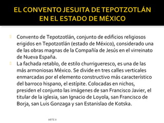    Convento de Tepotzotlán, conjunto de edificios religiosos
    erigidos en Tepotzotlán (estado de México), considerado una
    de las obras magnas de la Compañía de Jesús en el virreinato
    de Nueva España.
   La fachada retablo, de estilo churrigueresco, es una de las
    más armoniosas México. Se divide en tres calles verticales
    enmarcadas por el elemento constructivo más característico
    del barroco hispano, el estípite. Colocadas en nichos,
    presiden el conjunto las imágenes de san Francisco Javier, el
    titular de la iglesia, san Ignacio de Loyola, san Francisco de
    Borja, san Luis Gonzaga y san Estanislao de Kotska.

                  ARTE II
 