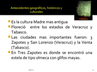 Antecedentes geográficos, históricos y
              culturales


 Es la cultura Madre mas antigua
 Floreció entre los estados de           Veracruz y
  Tabasco.
 Las ciudades mas importantes fueron: 3
  Zapotes y San Lorenzo (Veracruz) y la Venta
  (Tabasco).
 En Tres Zapotes es donde se encontró una
  estela de tipo olmeca con glifos mayas.

              ARTE II                                  15
 