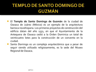  El Templo de Santo Domingo de Guzmán de la ciudad de
  Oaxaca de Juárez (México) es un ejemplo de la arquitectura
  barroca novohispana. Los primeros proyectos de construcción del
  edificio datan del año 1551, en que el Ayuntamiento de la
  Antequera de Oaxaca cedió a la Orden Dominica un total de
  veinticuatro lotes para la construcción de un convento en la
  ciudad.
 Santo Domingo es un complejo arquitectónico que a pesar de
  seguir siendo utilizado religiosamente, es la sede del Museo
  Regional de Oaxaca.




                  ARTE II
 