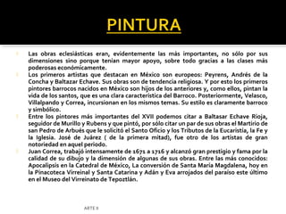    Las obras eclesiásticas eran, evidentemente las más importantes, no sólo por sus
    dimensiones sino porque tenían mayor apoyo, sobre todo gracias a las clases más
    poderosas económicamente.
   Los primeros artistas que destacan en México son europeos: Peyrens, Andrés de la
    Concha y Baltazar Echave. Sus obras son de tendencia religiosa. Y por esto los primeros
    pintores barrocos nacidos en México son hijos de los anteriores y, como ellos, pintan la
    vida de los santos, que es una clara característica del Barroco. Posteriormente, Velasco,
    Villalpando y Correa, incursionan en los mismos temas. Su estilo es claramente barroco
    y simbólico.
   Entre los pintores más importantes del XVII podemos citar a Baltasar Echave Rioja,
    seguidor de Murillo y Rubens y que pintó, por sólo citar un par de sus obras el Martirio de
    san Pedro de Arbués que le solicitó el Santo Oficio y los Tributos de la Eucaristía, la Fe y
    la Iglesia. José de Juárez ( de la primera mitad), fue otro de los artistas de gran
    notoriedad en aquel periodo.
   Juan Correa, trabajó intensamente de 1671 a 1716 y alcanzó gran prestigio y fama por la
    calidad de su dibujo y la dimensión de algunas de sus obras. Entre las más conocidos:
    Apocalipsis en la Catedral de México, La conversión de Santa María Magdalena, hoy en
    la Pinacoteca Virreinal y Santa Catarina y Adán y Eva arrojados del paraíso este último
    en el Museo del Virreinato de Tepoztlán.



                         ARTE II
 