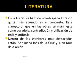  En  la literatura barroco novohispana El rasgo
  quizá más acusado es el contraste. Este
  claroscuro, que en las obras se manifiesta
  como paradoja, contradicción y utilización de
  tesis y antítesis.
 Dentro de los escritores mas destacados
  están: Sor Juana Inés de la Cruz y Juan Ruiz
  de Alarcón.

            ARTE II
 