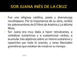    Fue una religiosa católica, poeta y dramaturga
    novohispana. Por la importancia de su obra, recibió
    los sobrenombres de El Fénix de América y La décima
    Musa.
   Sor Juana era muy dada a hacer retruécanos, a
    verbalizar sustantivos y a sustantivizar verbos, a
    acumular tres adjetivos sobre un mismo sustantivo y
    repartirlos por toda la oración, y otras libertades
    gramáticas que estaban de moda en su tiempo.

               ARTE II
 